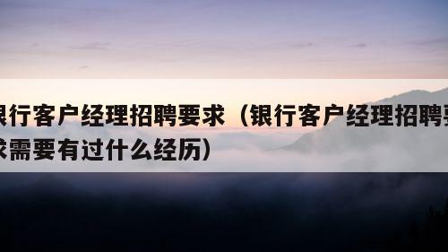 银行客户经理招聘要求（银行客户经理招聘要求需要有过什么经历）