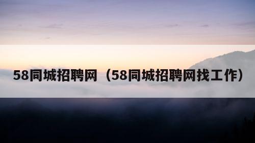 58同城招聘网（58同城招聘网找工作）