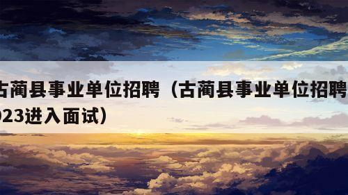 古蔺县事业单位招聘（古蔺县事业单位招聘2023进入面试）