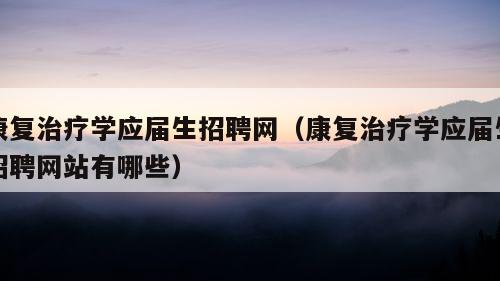 康复治疗学应届生招聘网（康复治疗学应届生招聘网站有哪些）