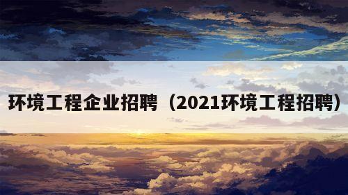 环境工程企业招聘（2021环境工程招聘）