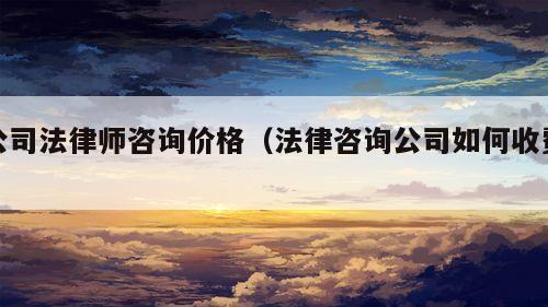 公司法律师咨询价格（法律咨询公司如何收费）