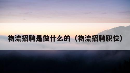 物流招聘是做什么的（物流招聘职位）