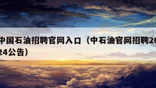 中国石油招聘官网入口（中石油官网招聘2024公告）