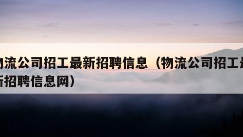 物流公司招工最新招聘信息（物流公司招工最新招聘信息网）