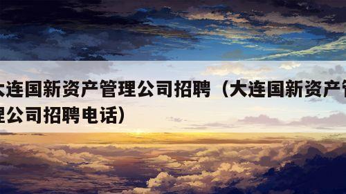 大连国新资产管理公司招聘（大连国新资产管理公司招聘电话）