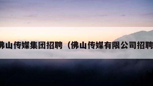 佛山传媒集团招聘（佛山传媒有限公司招聘）