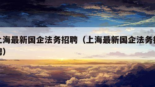 上海最新国企法务招聘（上海最新国企法务招聘）