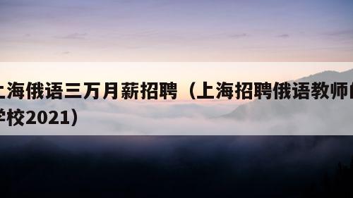 上海俄语三万月薪招聘（上海招聘俄语教师的学校2021）