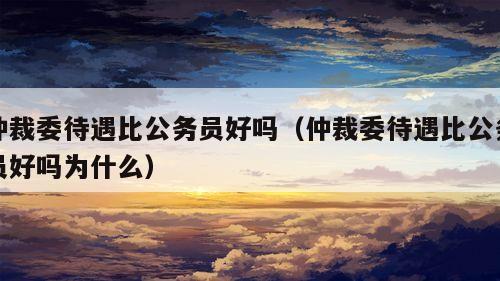 仲裁委待遇比公务员好吗（仲裁委待遇比公务员好吗为什么）