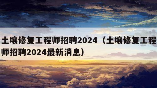 土壤修复工程师招聘2024（土壤修复工程师招聘2024最新消息）