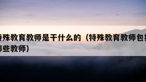 特殊教育教师是干什么的（特殊教育教师包括哪些教师）