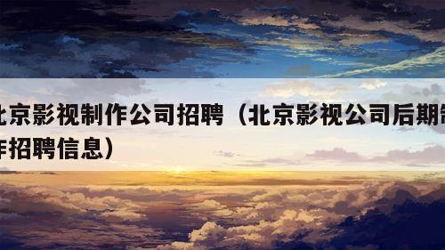 北京影视制作公司招聘（北京影视公司后期制作招聘信息）