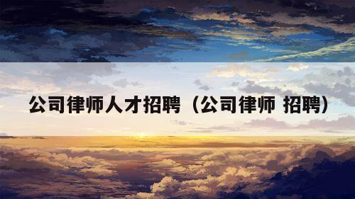 公司律师人才招聘（公司律师 招聘）