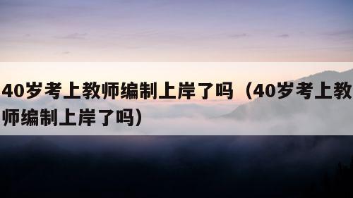 40岁考上教师编制上岸了吗（40岁考上教师编制上岸了吗）