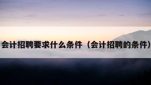 会计招聘要求什么条件（会计招聘的条件）